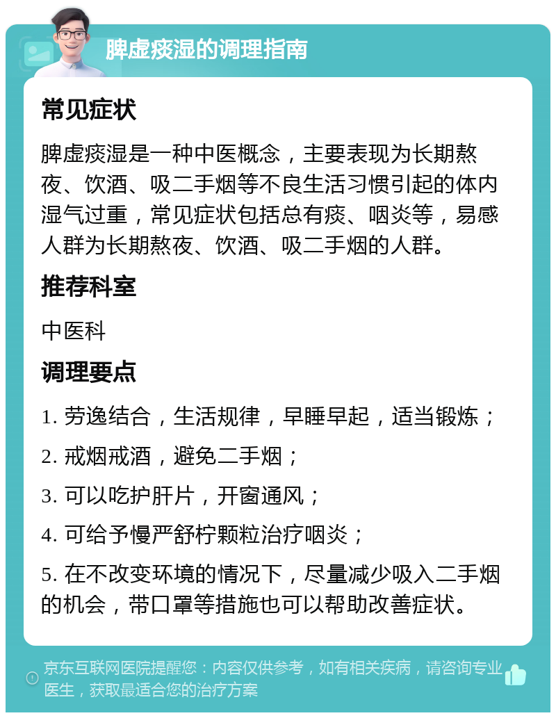 脾虚痰湿的调理指南 常见症状 脾虚痰湿是一种中医概念，主要表现为长期熬夜、饮酒、吸二手烟等不良生活习惯引起的体内湿气过重，常见症状包括总有痰、咽炎等，易感人群为长期熬夜、饮酒、吸二手烟的人群。 推荐科室 中医科 调理要点 1. 劳逸结合，生活规律，早睡早起，适当锻炼； 2. 戒烟戒酒，避免二手烟； 3. 可以吃护肝片，开窗通风； 4. 可给予慢严舒柠颗粒治疗咽炎； 5. 在不改变环境的情况下，尽量减少吸入二手烟的机会，带口罩等措施也可以帮助改善症状。