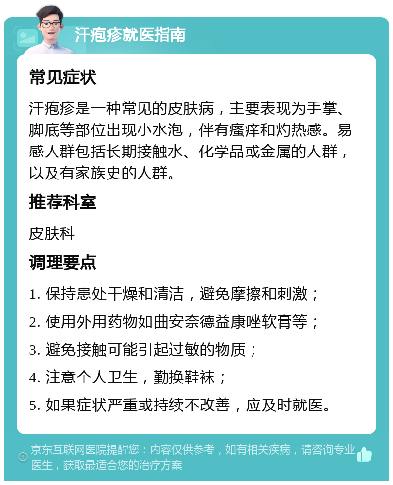 汗疱疹就医指南 常见症状 汗疱疹是一种常见的皮肤病，主要表现为手掌、脚底等部位出现小水泡，伴有瘙痒和灼热感。易感人群包括长期接触水、化学品或金属的人群，以及有家族史的人群。 推荐科室 皮肤科 调理要点 1. 保持患处干燥和清洁，避免摩擦和刺激； 2. 使用外用药物如曲安奈德益康唑软膏等； 3. 避免接触可能引起过敏的物质； 4. 注意个人卫生，勤换鞋袜； 5. 如果症状严重或持续不改善，应及时就医。