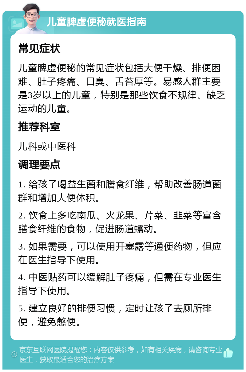 儿童脾虚便秘就医指南 常见症状 儿童脾虚便秘的常见症状包括大便干燥、排便困难、肚子疼痛、口臭、舌苔厚等。易感人群主要是3岁以上的儿童，特别是那些饮食不规律、缺乏运动的儿童。 推荐科室 儿科或中医科 调理要点 1. 给孩子喝益生菌和膳食纤维，帮助改善肠道菌群和增加大便体积。 2. 饮食上多吃南瓜、火龙果、芹菜、韭菜等富含膳食纤维的食物，促进肠道蠕动。 3. 如果需要，可以使用开塞露等通便药物，但应在医生指导下使用。 4. 中医贴药可以缓解肚子疼痛，但需在专业医生指导下使用。 5. 建立良好的排便习惯，定时让孩子去厕所排便，避免憋便。