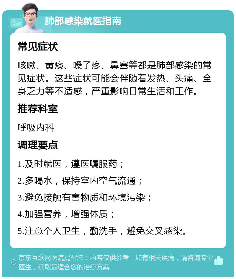 肺部感染就医指南 常见症状 咳嗽、黄痰、嗓子疼、鼻塞等都是肺部感染的常见症状。这些症状可能会伴随着发热、头痛、全身乏力等不适感，严重影响日常生活和工作。 推荐科室 呼吸内科 调理要点 1.及时就医，遵医嘱服药； 2.多喝水，保持室内空气流通； 3.避免接触有害物质和环境污染； 4.加强营养，增强体质； 5.注意个人卫生，勤洗手，避免交叉感染。