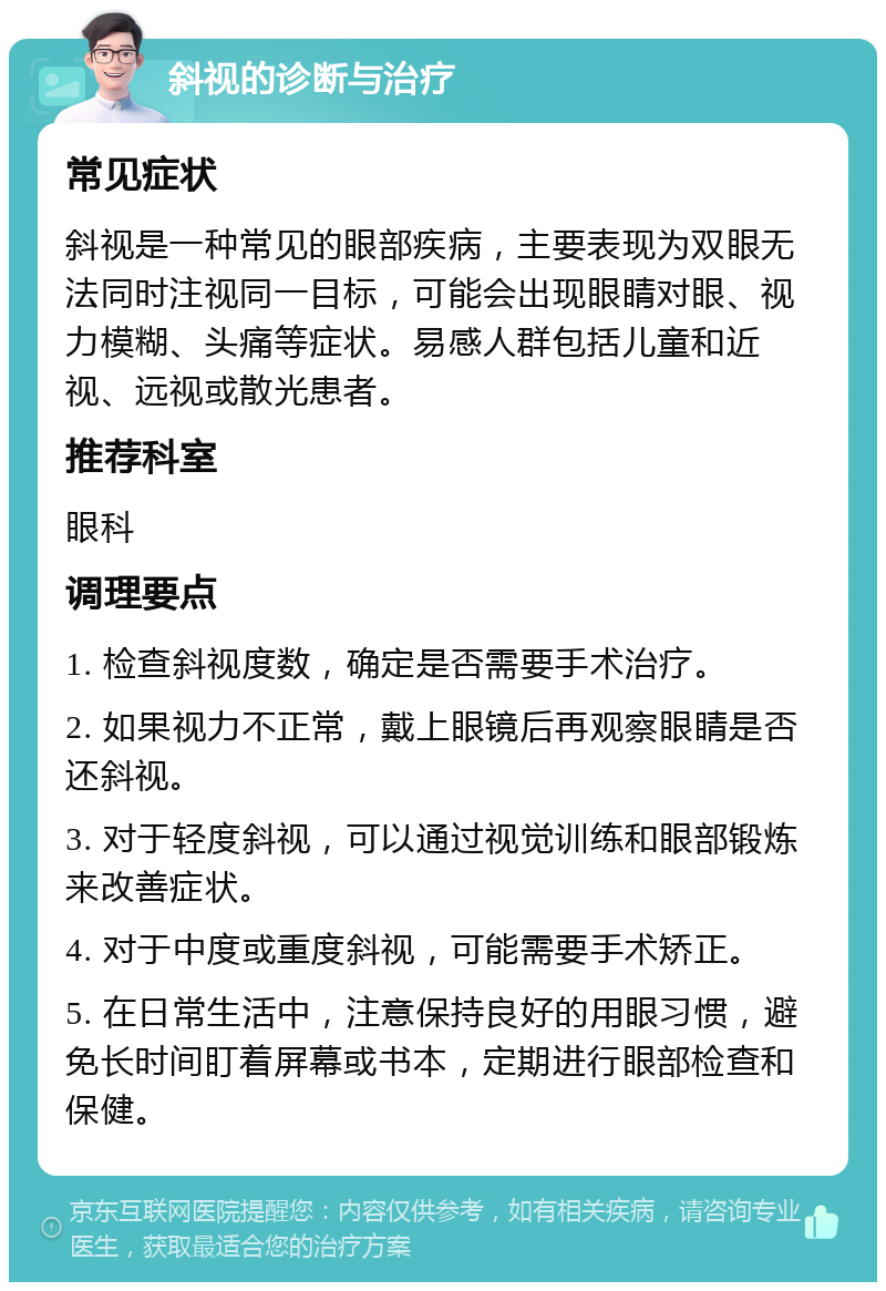 斜视的诊断与治疗 常见症状 斜视是一种常见的眼部疾病，主要表现为双眼无法同时注视同一目标，可能会出现眼睛对眼、视力模糊、头痛等症状。易感人群包括儿童和近视、远视或散光患者。 推荐科室 眼科 调理要点 1. 检查斜视度数，确定是否需要手术治疗。 2. 如果视力不正常，戴上眼镜后再观察眼睛是否还斜视。 3. 对于轻度斜视，可以通过视觉训练和眼部锻炼来改善症状。 4. 对于中度或重度斜视，可能需要手术矫正。 5. 在日常生活中，注意保持良好的用眼习惯，避免长时间盯着屏幕或书本，定期进行眼部检查和保健。