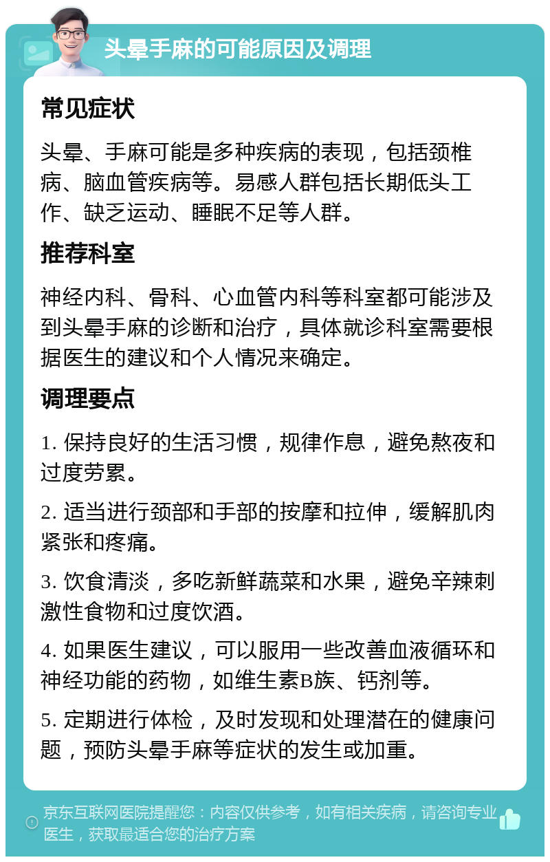 头晕手麻的可能原因及调理 常见症状 头晕、手麻可能是多种疾病的表现，包括颈椎病、脑血管疾病等。易感人群包括长期低头工作、缺乏运动、睡眠不足等人群。 推荐科室 神经内科、骨科、心血管内科等科室都可能涉及到头晕手麻的诊断和治疗，具体就诊科室需要根据医生的建议和个人情况来确定。 调理要点 1. 保持良好的生活习惯，规律作息，避免熬夜和过度劳累。 2. 适当进行颈部和手部的按摩和拉伸，缓解肌肉紧张和疼痛。 3. 饮食清淡，多吃新鲜蔬菜和水果，避免辛辣刺激性食物和过度饮酒。 4. 如果医生建议，可以服用一些改善血液循环和神经功能的药物，如维生素B族、钙剂等。 5. 定期进行体检，及时发现和处理潜在的健康问题，预防头晕手麻等症状的发生或加重。