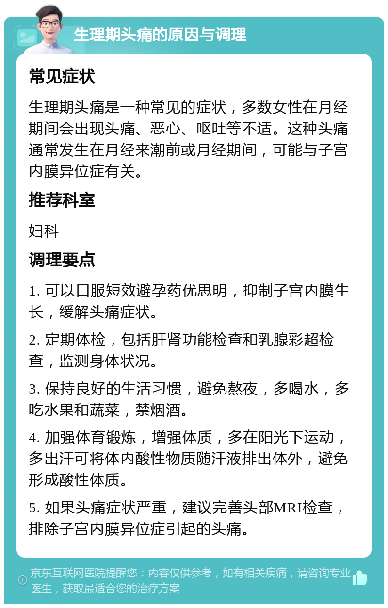 生理期头痛的原因与调理 常见症状 生理期头痛是一种常见的症状，多数女性在月经期间会出现头痛、恶心、呕吐等不适。这种头痛通常发生在月经来潮前或月经期间，可能与子宫内膜异位症有关。 推荐科室 妇科 调理要点 1. 可以口服短效避孕药优思明，抑制子宫内膜生长，缓解头痛症状。 2. 定期体检，包括肝肾功能检查和乳腺彩超检查，监测身体状况。 3. 保持良好的生活习惯，避免熬夜，多喝水，多吃水果和蔬菜，禁烟酒。 4. 加强体育锻炼，增强体质，多在阳光下运动，多出汗可将体内酸性物质随汗液排出体外，避免形成酸性体质。 5. 如果头痛症状严重，建议完善头部MRI检查，排除子宫内膜异位症引起的头痛。