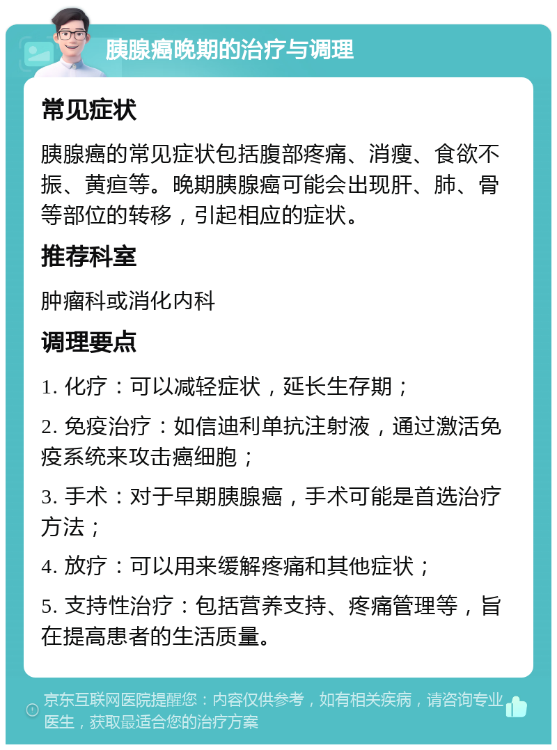 胰腺癌晚期的治疗与调理 常见症状 胰腺癌的常见症状包括腹部疼痛、消瘦、食欲不振、黄疸等。晚期胰腺癌可能会出现肝、肺、骨等部位的转移，引起相应的症状。 推荐科室 肿瘤科或消化内科 调理要点 1. 化疗：可以减轻症状，延长生存期； 2. 免疫治疗：如信迪利单抗注射液，通过激活免疫系统来攻击癌细胞； 3. 手术：对于早期胰腺癌，手术可能是首选治疗方法； 4. 放疗：可以用来缓解疼痛和其他症状； 5. 支持性治疗：包括营养支持、疼痛管理等，旨在提高患者的生活质量。