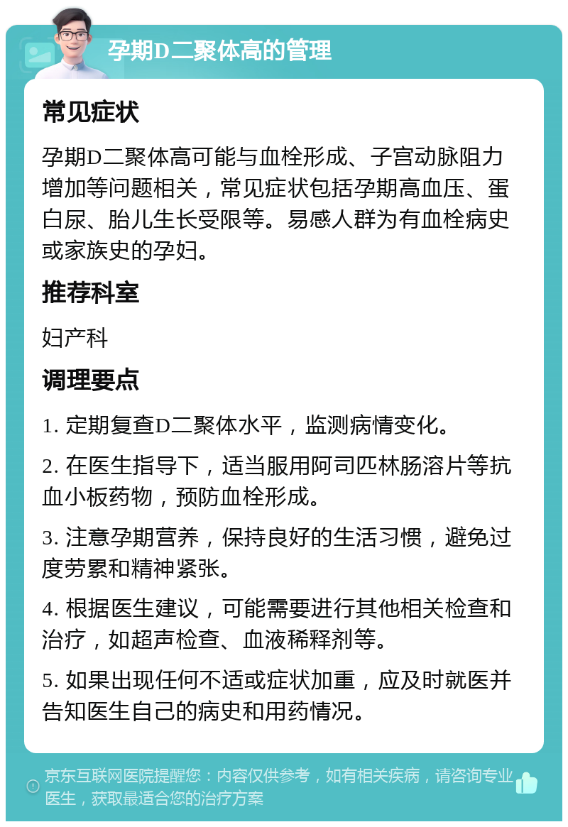 孕期D二聚体高的管理 常见症状 孕期D二聚体高可能与血栓形成、子宫动脉阻力增加等问题相关，常见症状包括孕期高血压、蛋白尿、胎儿生长受限等。易感人群为有血栓病史或家族史的孕妇。 推荐科室 妇产科 调理要点 1. 定期复查D二聚体水平，监测病情变化。 2. 在医生指导下，适当服用阿司匹林肠溶片等抗血小板药物，预防血栓形成。 3. 注意孕期营养，保持良好的生活习惯，避免过度劳累和精神紧张。 4. 根据医生建议，可能需要进行其他相关检查和治疗，如超声检查、血液稀释剂等。 5. 如果出现任何不适或症状加重，应及时就医并告知医生自己的病史和用药情况。