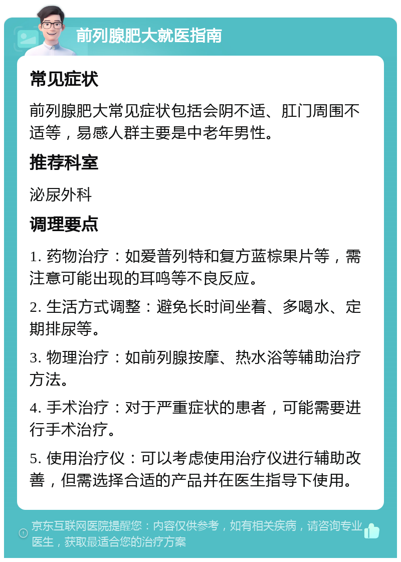 前列腺肥大就医指南 常见症状 前列腺肥大常见症状包括会阴不适、肛门周围不适等，易感人群主要是中老年男性。 推荐科室 泌尿外科 调理要点 1. 药物治疗：如爱普列特和复方蓝棕果片等，需注意可能出现的耳鸣等不良反应。 2. 生活方式调整：避免长时间坐着、多喝水、定期排尿等。 3. 物理治疗：如前列腺按摩、热水浴等辅助治疗方法。 4. 手术治疗：对于严重症状的患者，可能需要进行手术治疗。 5. 使用治疗仪：可以考虑使用治疗仪进行辅助改善，但需选择合适的产品并在医生指导下使用。