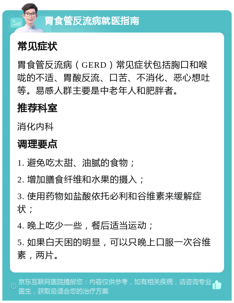 胃食管反流病就医指南 常见症状 胃食管反流病（GERD）常见症状包括胸口和喉咙的不适、胃酸反流、口苦、不消化、恶心想吐等。易感人群主要是中老年人和肥胖者。 推荐科室 消化内科 调理要点 1. 避免吃太甜、油腻的食物； 2. 增加膳食纤维和水果的摄入； 3. 使用药物如盐酸依托必利和谷维素来缓解症状； 4. 晚上吃少一些，餐后适当运动； 5. 如果白天困的明显，可以只晚上口服一次谷维素，两片。