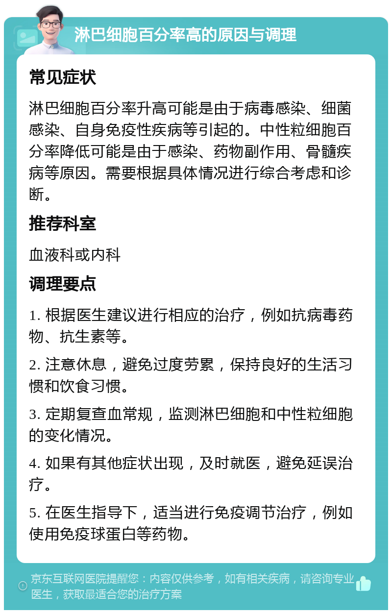 淋巴细胞百分率高的原因与调理 常见症状 淋巴细胞百分率升高可能是由于病毒感染、细菌感染、自身免疫性疾病等引起的。中性粒细胞百分率降低可能是由于感染、药物副作用、骨髓疾病等原因。需要根据具体情况进行综合考虑和诊断。 推荐科室 血液科或内科 调理要点 1. 根据医生建议进行相应的治疗，例如抗病毒药物、抗生素等。 2. 注意休息，避免过度劳累，保持良好的生活习惯和饮食习惯。 3. 定期复查血常规，监测淋巴细胞和中性粒细胞的变化情况。 4. 如果有其他症状出现，及时就医，避免延误治疗。 5. 在医生指导下，适当进行免疫调节治疗，例如使用免疫球蛋白等药物。