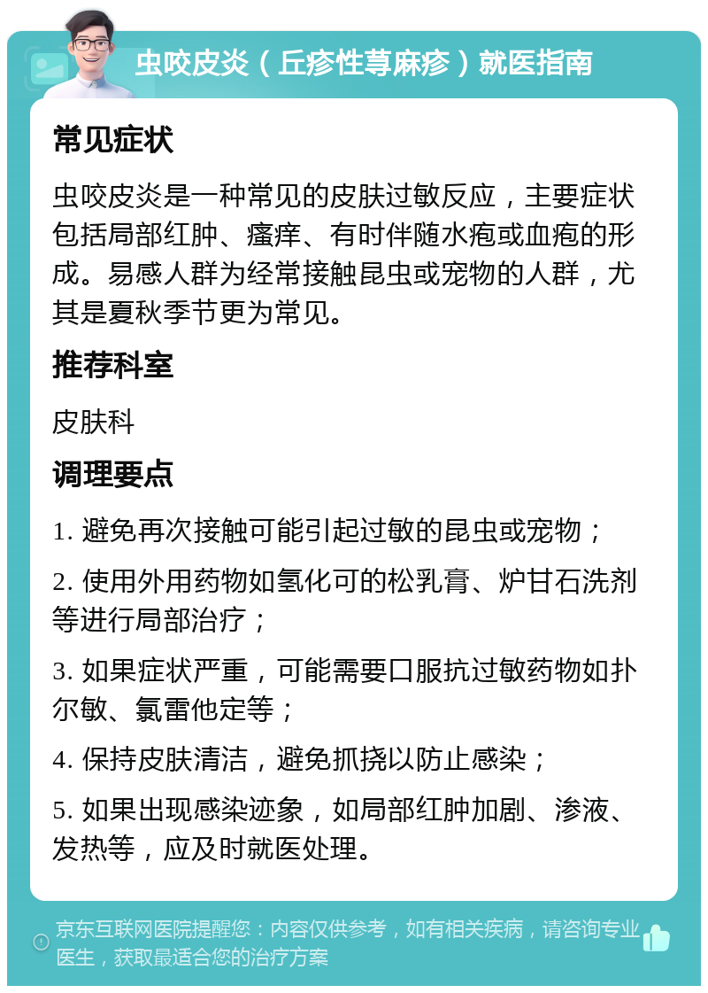 虫咬皮炎（丘疹性荨麻疹）就医指南 常见症状 虫咬皮炎是一种常见的皮肤过敏反应，主要症状包括局部红肿、瘙痒、有时伴随水疱或血疱的形成。易感人群为经常接触昆虫或宠物的人群，尤其是夏秋季节更为常见。 推荐科室 皮肤科 调理要点 1. 避免再次接触可能引起过敏的昆虫或宠物； 2. 使用外用药物如氢化可的松乳膏、炉甘石洗剂等进行局部治疗； 3. 如果症状严重，可能需要口服抗过敏药物如扑尔敏、氯雷他定等； 4. 保持皮肤清洁，避免抓挠以防止感染； 5. 如果出现感染迹象，如局部红肿加剧、渗液、发热等，应及时就医处理。