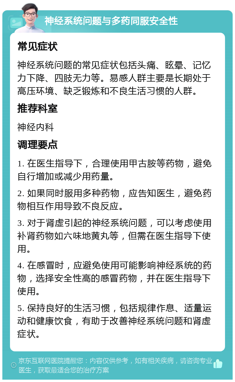 神经系统问题与多药同服安全性 常见症状 神经系统问题的常见症状包括头痛、眩晕、记忆力下降、四肢无力等。易感人群主要是长期处于高压环境、缺乏锻炼和不良生活习惯的人群。 推荐科室 神经内科 调理要点 1. 在医生指导下，合理使用甲古胺等药物，避免自行增加或减少用药量。 2. 如果同时服用多种药物，应告知医生，避免药物相互作用导致不良反应。 3. 对于肾虚引起的神经系统问题，可以考虑使用补肾药物如六味地黄丸等，但需在医生指导下使用。 4. 在感冒时，应避免使用可能影响神经系统的药物，选择安全性高的感冒药物，并在医生指导下使用。 5. 保持良好的生活习惯，包括规律作息、适量运动和健康饮食，有助于改善神经系统问题和肾虚症状。