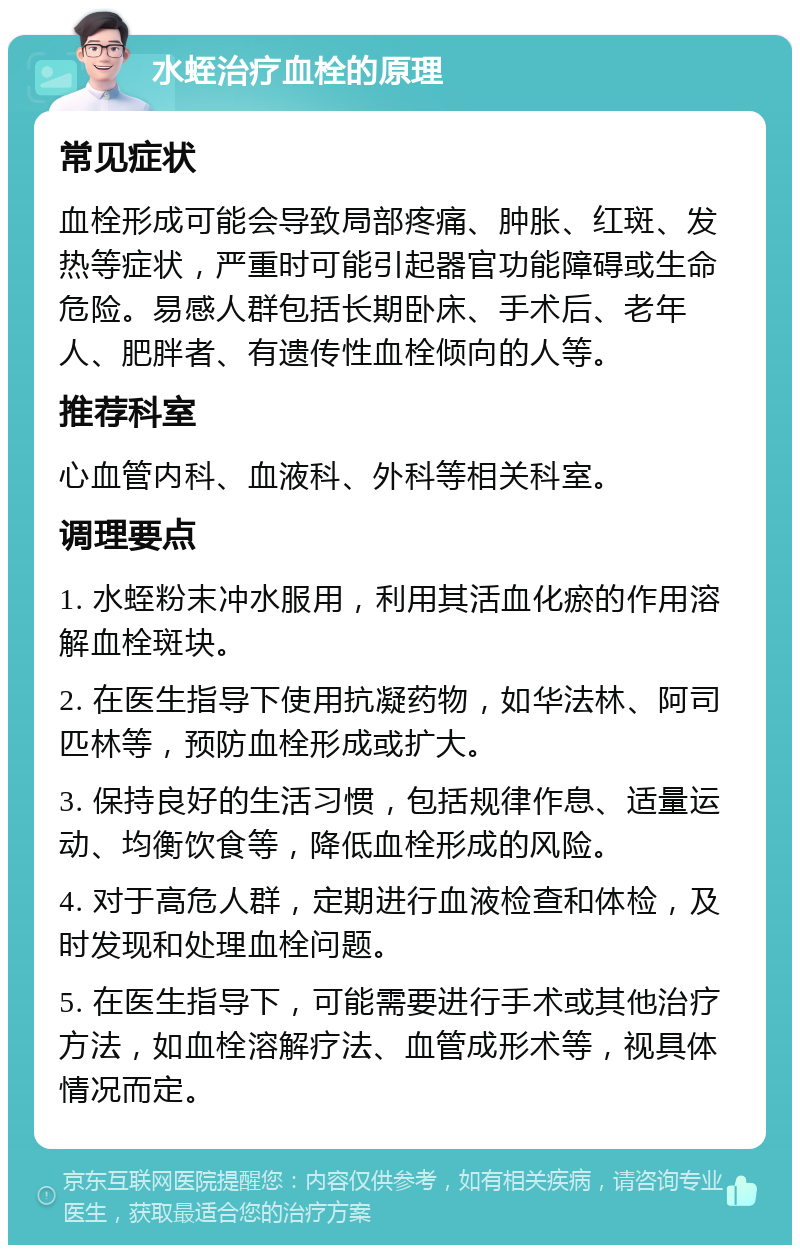 水蛭治疗血栓的原理 常见症状 血栓形成可能会导致局部疼痛、肿胀、红斑、发热等症状，严重时可能引起器官功能障碍或生命危险。易感人群包括长期卧床、手术后、老年人、肥胖者、有遗传性血栓倾向的人等。 推荐科室 心血管内科、血液科、外科等相关科室。 调理要点 1. 水蛭粉末冲水服用，利用其活血化瘀的作用溶解血栓斑块。 2. 在医生指导下使用抗凝药物，如华法林、阿司匹林等，预防血栓形成或扩大。 3. 保持良好的生活习惯，包括规律作息、适量运动、均衡饮食等，降低血栓形成的风险。 4. 对于高危人群，定期进行血液检查和体检，及时发现和处理血栓问题。 5. 在医生指导下，可能需要进行手术或其他治疗方法，如血栓溶解疗法、血管成形术等，视具体情况而定。