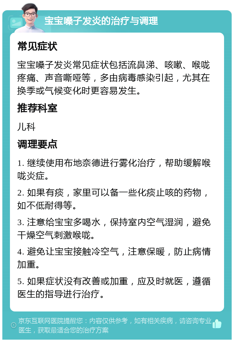 宝宝嗓子发炎的治疗与调理 常见症状 宝宝嗓子发炎常见症状包括流鼻涕、咳嗽、喉咙疼痛、声音嘶哑等，多由病毒感染引起，尤其在换季或气候变化时更容易发生。 推荐科室 儿科 调理要点 1. 继续使用布地奈德进行雾化治疗，帮助缓解喉咙炎症。 2. 如果有痰，家里可以备一些化痰止咳的药物，如不低耐得等。 3. 注意给宝宝多喝水，保持室内空气湿润，避免干燥空气刺激喉咙。 4. 避免让宝宝接触冷空气，注意保暖，防止病情加重。 5. 如果症状没有改善或加重，应及时就医，遵循医生的指导进行治疗。