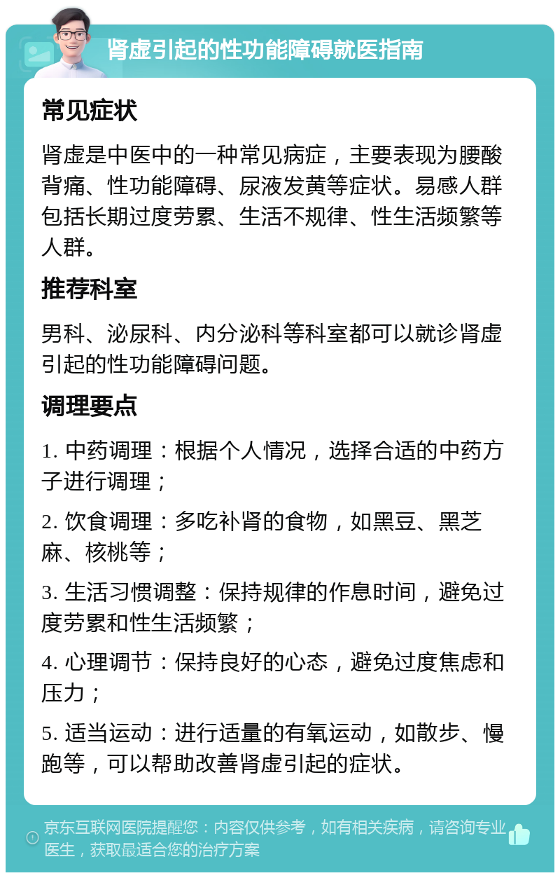 肾虚引起的性功能障碍就医指南 常见症状 肾虚是中医中的一种常见病症，主要表现为腰酸背痛、性功能障碍、尿液发黄等症状。易感人群包括长期过度劳累、生活不规律、性生活频繁等人群。 推荐科室 男科、泌尿科、内分泌科等科室都可以就诊肾虚引起的性功能障碍问题。 调理要点 1. 中药调理：根据个人情况，选择合适的中药方子进行调理； 2. 饮食调理：多吃补肾的食物，如黑豆、黑芝麻、核桃等； 3. 生活习惯调整：保持规律的作息时间，避免过度劳累和性生活频繁； 4. 心理调节：保持良好的心态，避免过度焦虑和压力； 5. 适当运动：进行适量的有氧运动，如散步、慢跑等，可以帮助改善肾虚引起的症状。