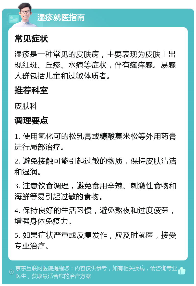 湿疹就医指南 常见症状 湿疹是一种常见的皮肤病，主要表现为皮肤上出现红斑、丘疹、水疱等症状，伴有瘙痒感。易感人群包括儿童和过敏体质者。 推荐科室 皮肤科 调理要点 1. 使用氢化可的松乳膏或糠酸莫米松等外用药膏进行局部治疗。 2. 避免接触可能引起过敏的物质，保持皮肤清洁和湿润。 3. 注意饮食调理，避免食用辛辣、刺激性食物和海鲜等易引起过敏的食物。 4. 保持良好的生活习惯，避免熬夜和过度疲劳，增强身体免疫力。 5. 如果症状严重或反复发作，应及时就医，接受专业治疗。