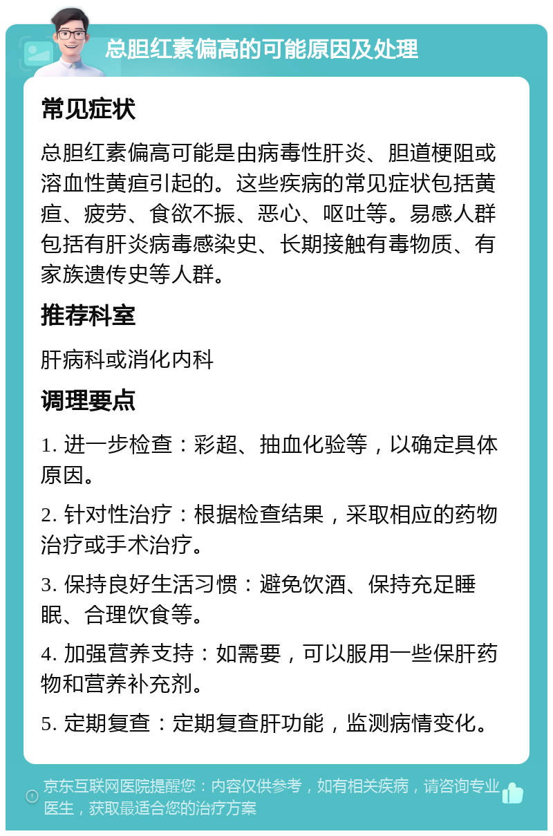 总胆红素偏高的可能原因及处理 常见症状 总胆红素偏高可能是由病毒性肝炎、胆道梗阻或溶血性黄疸引起的。这些疾病的常见症状包括黄疸、疲劳、食欲不振、恶心、呕吐等。易感人群包括有肝炎病毒感染史、长期接触有毒物质、有家族遗传史等人群。 推荐科室 肝病科或消化内科 调理要点 1. 进一步检查：彩超、抽血化验等，以确定具体原因。 2. 针对性治疗：根据检查结果，采取相应的药物治疗或手术治疗。 3. 保持良好生活习惯：避免饮酒、保持充足睡眠、合理饮食等。 4. 加强营养支持：如需要，可以服用一些保肝药物和营养补充剂。 5. 定期复查：定期复查肝功能，监测病情变化。