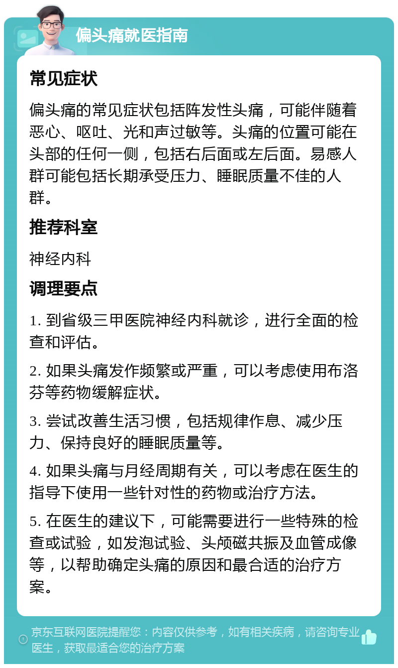 偏头痛就医指南 常见症状 偏头痛的常见症状包括阵发性头痛，可能伴随着恶心、呕吐、光和声过敏等。头痛的位置可能在头部的任何一侧，包括右后面或左后面。易感人群可能包括长期承受压力、睡眠质量不佳的人群。 推荐科室 神经内科 调理要点 1. 到省级三甲医院神经内科就诊，进行全面的检查和评估。 2. 如果头痛发作频繁或严重，可以考虑使用布洛芬等药物缓解症状。 3. 尝试改善生活习惯，包括规律作息、减少压力、保持良好的睡眠质量等。 4. 如果头痛与月经周期有关，可以考虑在医生的指导下使用一些针对性的药物或治疗方法。 5. 在医生的建议下，可能需要进行一些特殊的检查或试验，如发泡试验、头颅磁共振及血管成像等，以帮助确定头痛的原因和最合适的治疗方案。