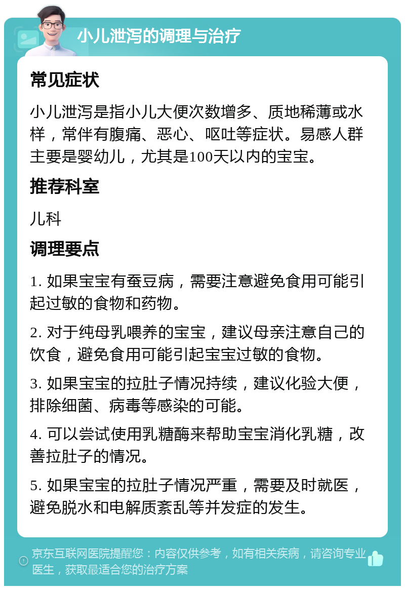 小儿泄泻的调理与治疗 常见症状 小儿泄泻是指小儿大便次数增多、质地稀薄或水样，常伴有腹痛、恶心、呕吐等症状。易感人群主要是婴幼儿，尤其是100天以内的宝宝。 推荐科室 儿科 调理要点 1. 如果宝宝有蚕豆病，需要注意避免食用可能引起过敏的食物和药物。 2. 对于纯母乳喂养的宝宝，建议母亲注意自己的饮食，避免食用可能引起宝宝过敏的食物。 3. 如果宝宝的拉肚子情况持续，建议化验大便，排除细菌、病毒等感染的可能。 4. 可以尝试使用乳糖酶来帮助宝宝消化乳糖，改善拉肚子的情况。 5. 如果宝宝的拉肚子情况严重，需要及时就医，避免脱水和电解质紊乱等并发症的发生。