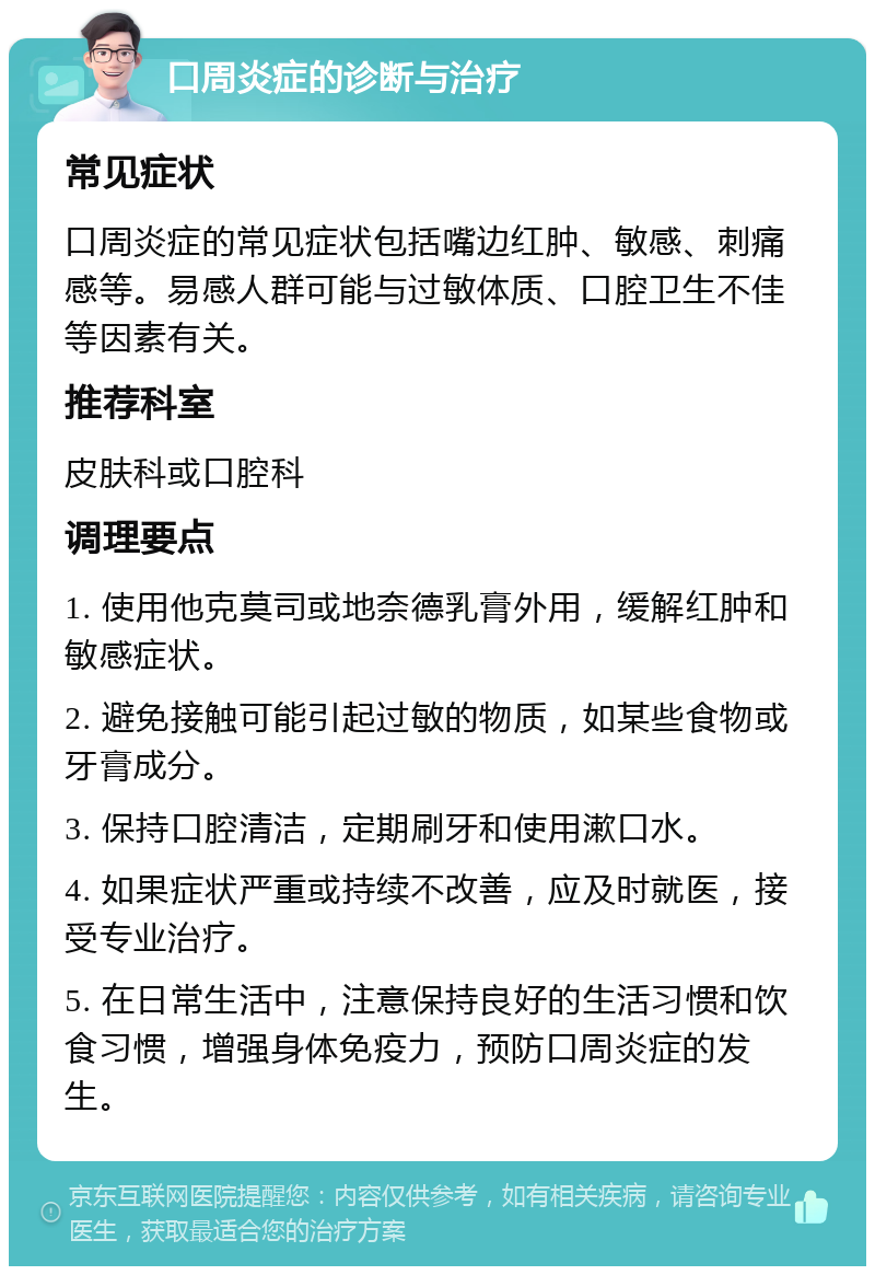 口周炎症的诊断与治疗 常见症状 口周炎症的常见症状包括嘴边红肿、敏感、刺痛感等。易感人群可能与过敏体质、口腔卫生不佳等因素有关。 推荐科室 皮肤科或口腔科 调理要点 1. 使用他克莫司或地奈德乳膏外用，缓解红肿和敏感症状。 2. 避免接触可能引起过敏的物质，如某些食物或牙膏成分。 3. 保持口腔清洁，定期刷牙和使用漱口水。 4. 如果症状严重或持续不改善，应及时就医，接受专业治疗。 5. 在日常生活中，注意保持良好的生活习惯和饮食习惯，增强身体免疫力，预防口周炎症的发生。