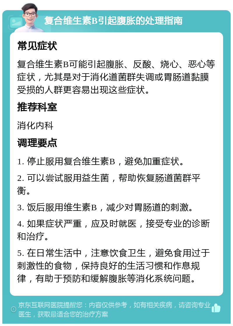 复合维生素B引起腹胀的处理指南 常见症状 复合维生素B可能引起腹胀、反酸、烧心、恶心等症状，尤其是对于消化道菌群失调或胃肠道黏膜受损的人群更容易出现这些症状。 推荐科室 消化内科 调理要点 1. 停止服用复合维生素B，避免加重症状。 2. 可以尝试服用益生菌，帮助恢复肠道菌群平衡。 3. 饭后服用维生素B，减少对胃肠道的刺激。 4. 如果症状严重，应及时就医，接受专业的诊断和治疗。 5. 在日常生活中，注意饮食卫生，避免食用过于刺激性的食物，保持良好的生活习惯和作息规律，有助于预防和缓解腹胀等消化系统问题。