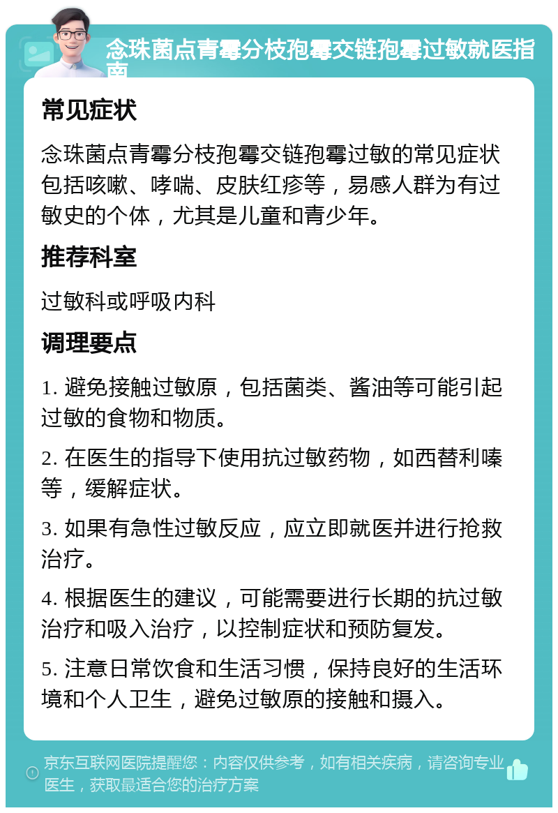 念珠菌点青霉分枝孢霉交链孢霉过敏就医指南 常见症状 念珠菌点青霉分枝孢霉交链孢霉过敏的常见症状包括咳嗽、哮喘、皮肤红疹等，易感人群为有过敏史的个体，尤其是儿童和青少年。 推荐科室 过敏科或呼吸内科 调理要点 1. 避免接触过敏原，包括菌类、酱油等可能引起过敏的食物和物质。 2. 在医生的指导下使用抗过敏药物，如西替利嗪等，缓解症状。 3. 如果有急性过敏反应，应立即就医并进行抢救治疗。 4. 根据医生的建议，可能需要进行长期的抗过敏治疗和吸入治疗，以控制症状和预防复发。 5. 注意日常饮食和生活习惯，保持良好的生活环境和个人卫生，避免过敏原的接触和摄入。