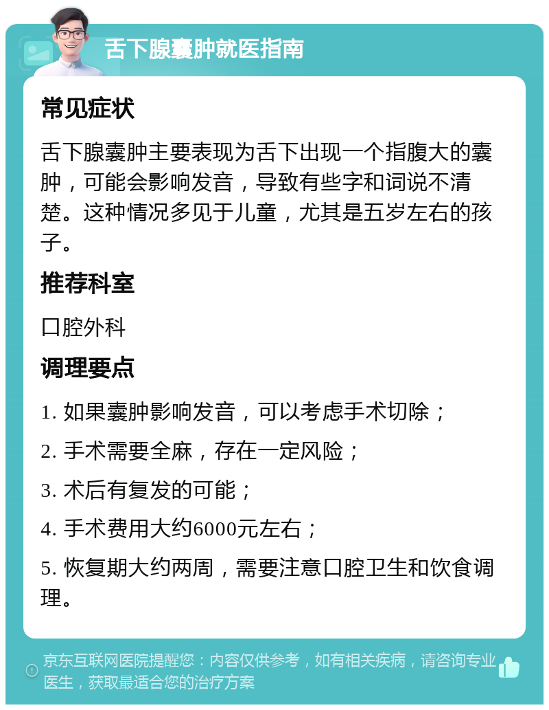 舌下腺囊肿就医指南 常见症状 舌下腺囊肿主要表现为舌下出现一个指腹大的囊肿，可能会影响发音，导致有些字和词说不清楚。这种情况多见于儿童，尤其是五岁左右的孩子。 推荐科室 口腔外科 调理要点 1. 如果囊肿影响发音，可以考虑手术切除； 2. 手术需要全麻，存在一定风险； 3. 术后有复发的可能； 4. 手术费用大约6000元左右； 5. 恢复期大约两周，需要注意口腔卫生和饮食调理。