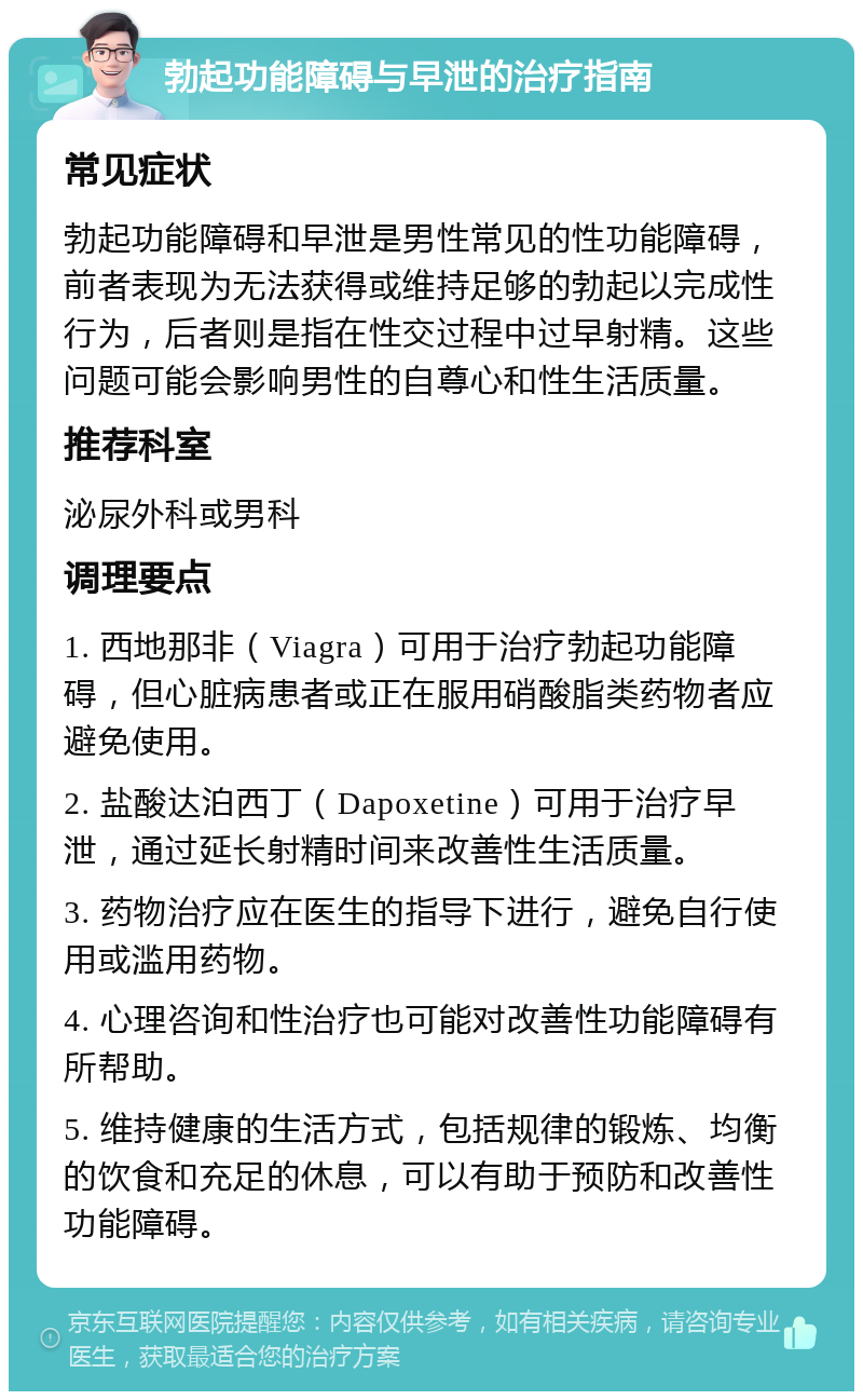 勃起功能障碍与早泄的治疗指南 常见症状 勃起功能障碍和早泄是男性常见的性功能障碍，前者表现为无法获得或维持足够的勃起以完成性行为，后者则是指在性交过程中过早射精。这些问题可能会影响男性的自尊心和性生活质量。 推荐科室 泌尿外科或男科 调理要点 1. 西地那非（Viagra）可用于治疗勃起功能障碍，但心脏病患者或正在服用硝酸脂类药物者应避免使用。 2. 盐酸达泊西丁（Dapoxetine）可用于治疗早泄，通过延长射精时间来改善性生活质量。 3. 药物治疗应在医生的指导下进行，避免自行使用或滥用药物。 4. 心理咨询和性治疗也可能对改善性功能障碍有所帮助。 5. 维持健康的生活方式，包括规律的锻炼、均衡的饮食和充足的休息，可以有助于预防和改善性功能障碍。