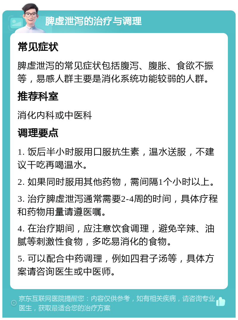 脾虚泄泻的治疗与调理 常见症状 脾虚泄泻的常见症状包括腹泻、腹胀、食欲不振等，易感人群主要是消化系统功能较弱的人群。 推荐科室 消化内科或中医科 调理要点 1. 饭后半小时服用口服抗生素，温水送服，不建议干吃再喝温水。 2. 如果同时服用其他药物，需间隔1个小时以上。 3. 治疗脾虚泄泻通常需要2-4周的时间，具体疗程和药物用量请遵医嘱。 4. 在治疗期间，应注意饮食调理，避免辛辣、油腻等刺激性食物，多吃易消化的食物。 5. 可以配合中药调理，例如四君子汤等，具体方案请咨询医生或中医师。