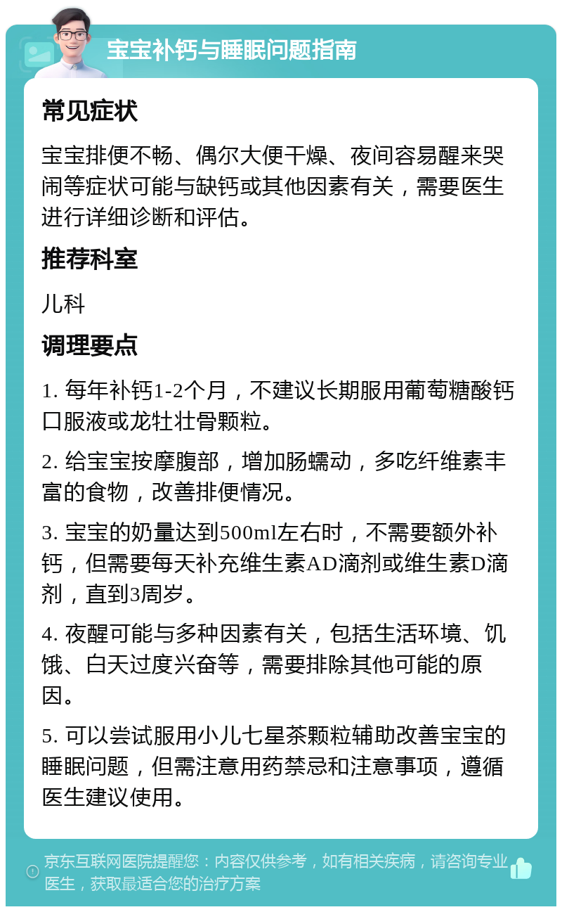 宝宝补钙与睡眠问题指南 常见症状 宝宝排便不畅、偶尔大便干燥、夜间容易醒来哭闹等症状可能与缺钙或其他因素有关，需要医生进行详细诊断和评估。 推荐科室 儿科 调理要点 1. 每年补钙1-2个月，不建议长期服用葡萄糖酸钙口服液或龙牡壮骨颗粒。 2. 给宝宝按摩腹部，增加肠蠕动，多吃纤维素丰富的食物，改善排便情况。 3. 宝宝的奶量达到500ml左右时，不需要额外补钙，但需要每天补充维生素AD滴剂或维生素D滴剂，直到3周岁。 4. 夜醒可能与多种因素有关，包括生活环境、饥饿、白天过度兴奋等，需要排除其他可能的原因。 5. 可以尝试服用小儿七星茶颗粒辅助改善宝宝的睡眠问题，但需注意用药禁忌和注意事项，遵循医生建议使用。