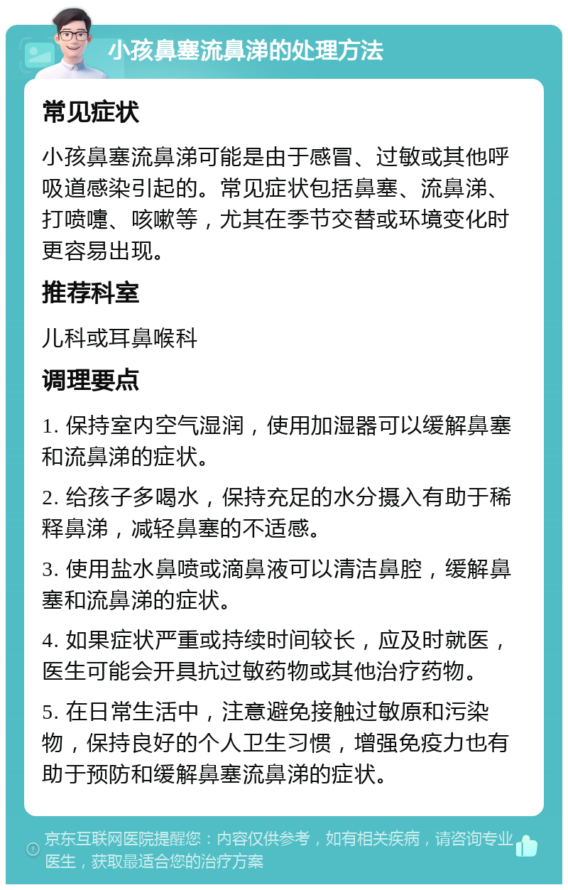 小孩鼻塞流鼻涕的处理方法 常见症状 小孩鼻塞流鼻涕可能是由于感冒、过敏或其他呼吸道感染引起的。常见症状包括鼻塞、流鼻涕、打喷嚏、咳嗽等，尤其在季节交替或环境变化时更容易出现。 推荐科室 儿科或耳鼻喉科 调理要点 1. 保持室内空气湿润，使用加湿器可以缓解鼻塞和流鼻涕的症状。 2. 给孩子多喝水，保持充足的水分摄入有助于稀释鼻涕，减轻鼻塞的不适感。 3. 使用盐水鼻喷或滴鼻液可以清洁鼻腔，缓解鼻塞和流鼻涕的症状。 4. 如果症状严重或持续时间较长，应及时就医，医生可能会开具抗过敏药物或其他治疗药物。 5. 在日常生活中，注意避免接触过敏原和污染物，保持良好的个人卫生习惯，增强免疫力也有助于预防和缓解鼻塞流鼻涕的症状。