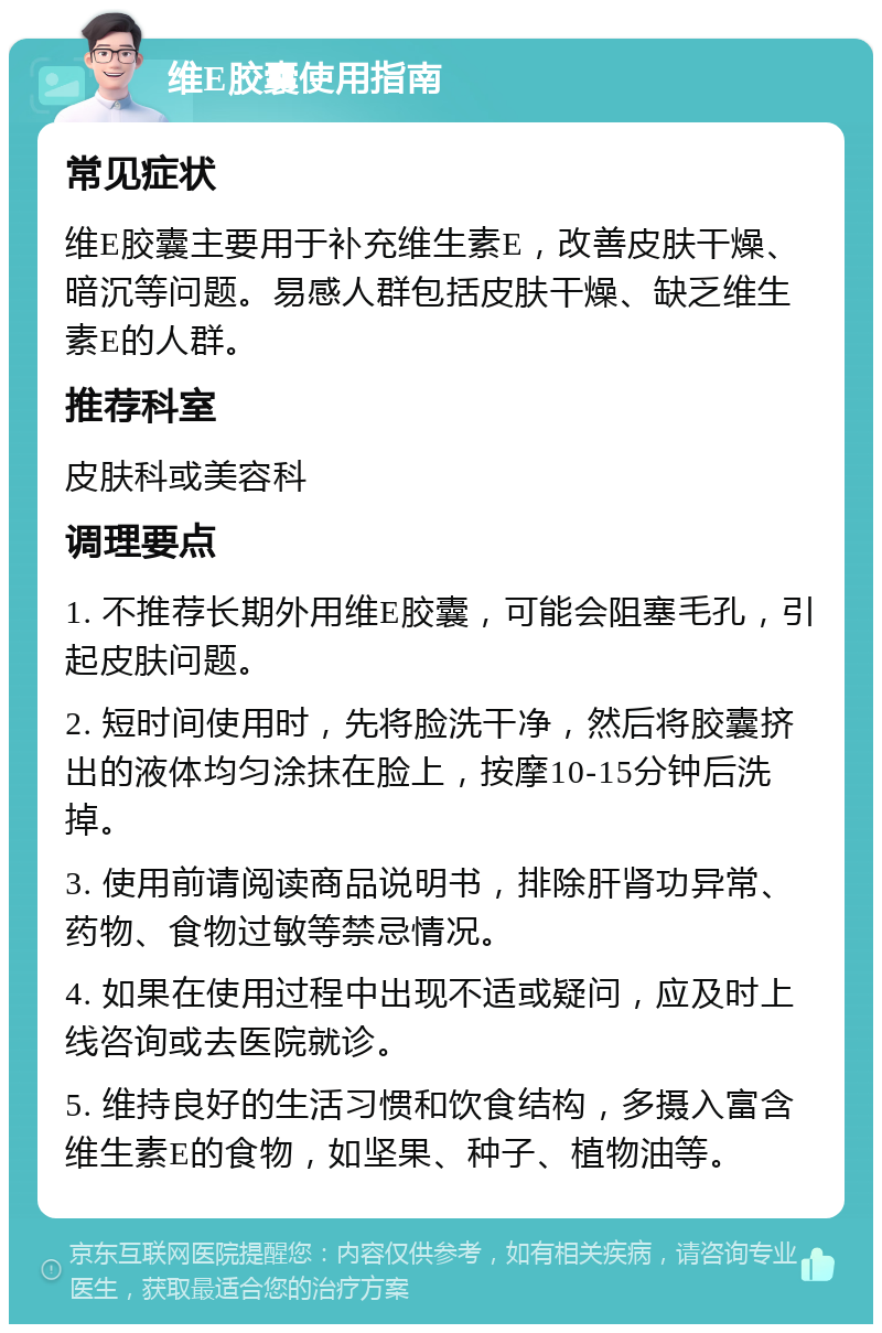 维E胶囊使用指南 常见症状 维E胶囊主要用于补充维生素E，改善皮肤干燥、暗沉等问题。易感人群包括皮肤干燥、缺乏维生素E的人群。 推荐科室 皮肤科或美容科 调理要点 1. 不推荐长期外用维E胶囊，可能会阻塞毛孔，引起皮肤问题。 2. 短时间使用时，先将脸洗干净，然后将胶囊挤出的液体均匀涂抹在脸上，按摩10-15分钟后洗掉。 3. 使用前请阅读商品说明书，排除肝肾功异常、药物、食物过敏等禁忌情况。 4. 如果在使用过程中出现不适或疑问，应及时上线咨询或去医院就诊。 5. 维持良好的生活习惯和饮食结构，多摄入富含维生素E的食物，如坚果、种子、植物油等。