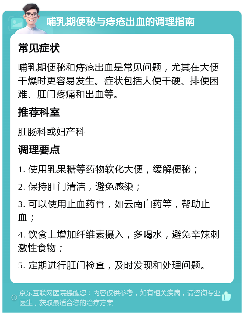 哺乳期便秘与痔疮出血的调理指南 常见症状 哺乳期便秘和痔疮出血是常见问题，尤其在大便干燥时更容易发生。症状包括大便干硬、排便困难、肛门疼痛和出血等。 推荐科室 肛肠科或妇产科 调理要点 1. 使用乳果糖等药物软化大便，缓解便秘； 2. 保持肛门清洁，避免感染； 3. 可以使用止血药膏，如云南白药等，帮助止血； 4. 饮食上增加纤维素摄入，多喝水，避免辛辣刺激性食物； 5. 定期进行肛门检查，及时发现和处理问题。