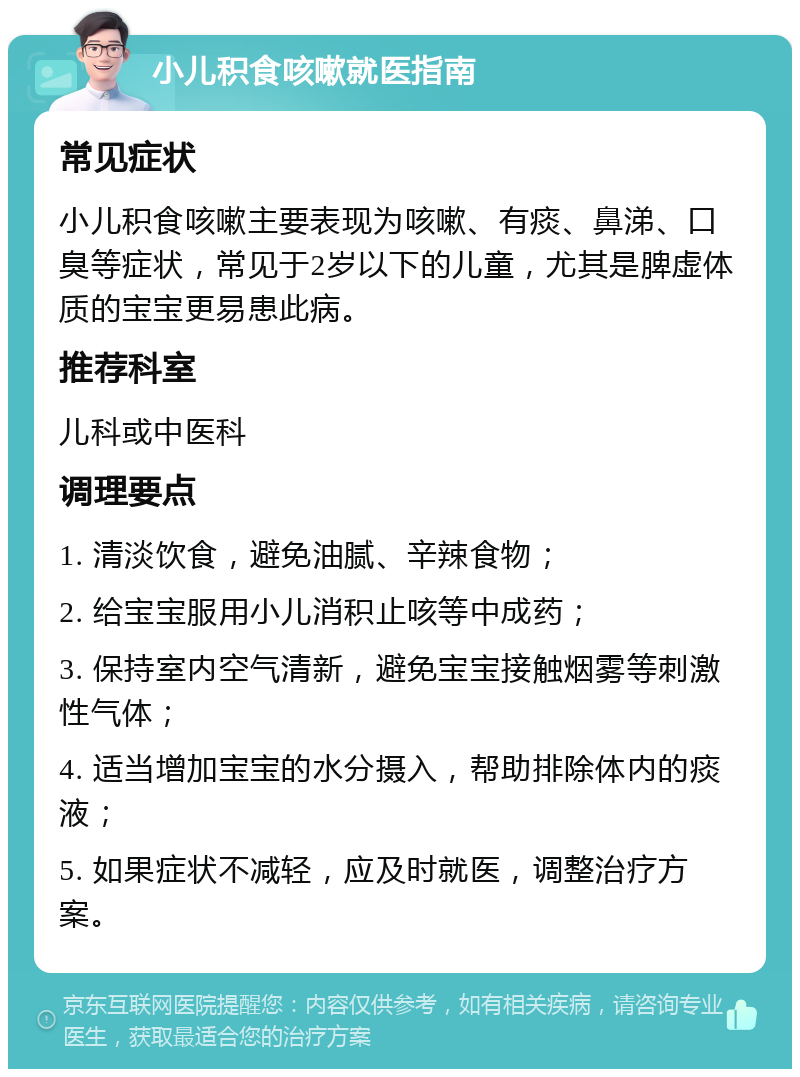 小儿积食咳嗽就医指南 常见症状 小儿积食咳嗽主要表现为咳嗽、有痰、鼻涕、口臭等症状，常见于2岁以下的儿童，尤其是脾虚体质的宝宝更易患此病。 推荐科室 儿科或中医科 调理要点 1. 清淡饮食，避免油腻、辛辣食物； 2. 给宝宝服用小儿消积止咳等中成药； 3. 保持室内空气清新，避免宝宝接触烟雾等刺激性气体； 4. 适当增加宝宝的水分摄入，帮助排除体内的痰液； 5. 如果症状不减轻，应及时就医，调整治疗方案。