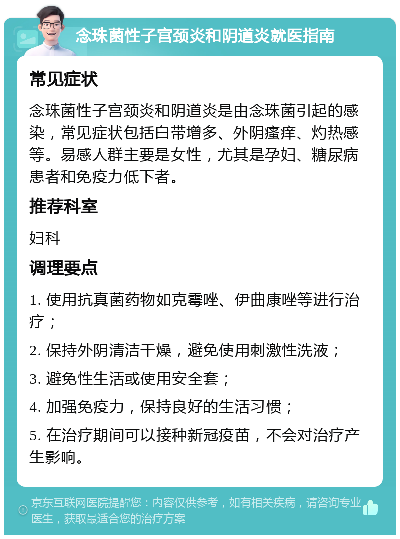 念珠菌性子宫颈炎和阴道炎就医指南 常见症状 念珠菌性子宫颈炎和阴道炎是由念珠菌引起的感染，常见症状包括白带增多、外阴瘙痒、灼热感等。易感人群主要是女性，尤其是孕妇、糖尿病患者和免疫力低下者。 推荐科室 妇科 调理要点 1. 使用抗真菌药物如克霉唑、伊曲康唑等进行治疗； 2. 保持外阴清洁干燥，避免使用刺激性洗液； 3. 避免性生活或使用安全套； 4. 加强免疫力，保持良好的生活习惯； 5. 在治疗期间可以接种新冠疫苗，不会对治疗产生影响。