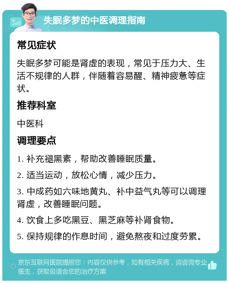 失眠多梦的中医调理指南 常见症状 失眠多梦可能是肾虚的表现，常见于压力大、生活不规律的人群，伴随着容易醒、精神疲惫等症状。 推荐科室 中医科 调理要点 1. 补充褪黑素，帮助改善睡眠质量。 2. 适当运动，放松心情，减少压力。 3. 中成药如六味地黄丸、补中益气丸等可以调理肾虚，改善睡眠问题。 4. 饮食上多吃黑豆、黑芝麻等补肾食物。 5. 保持规律的作息时间，避免熬夜和过度劳累。