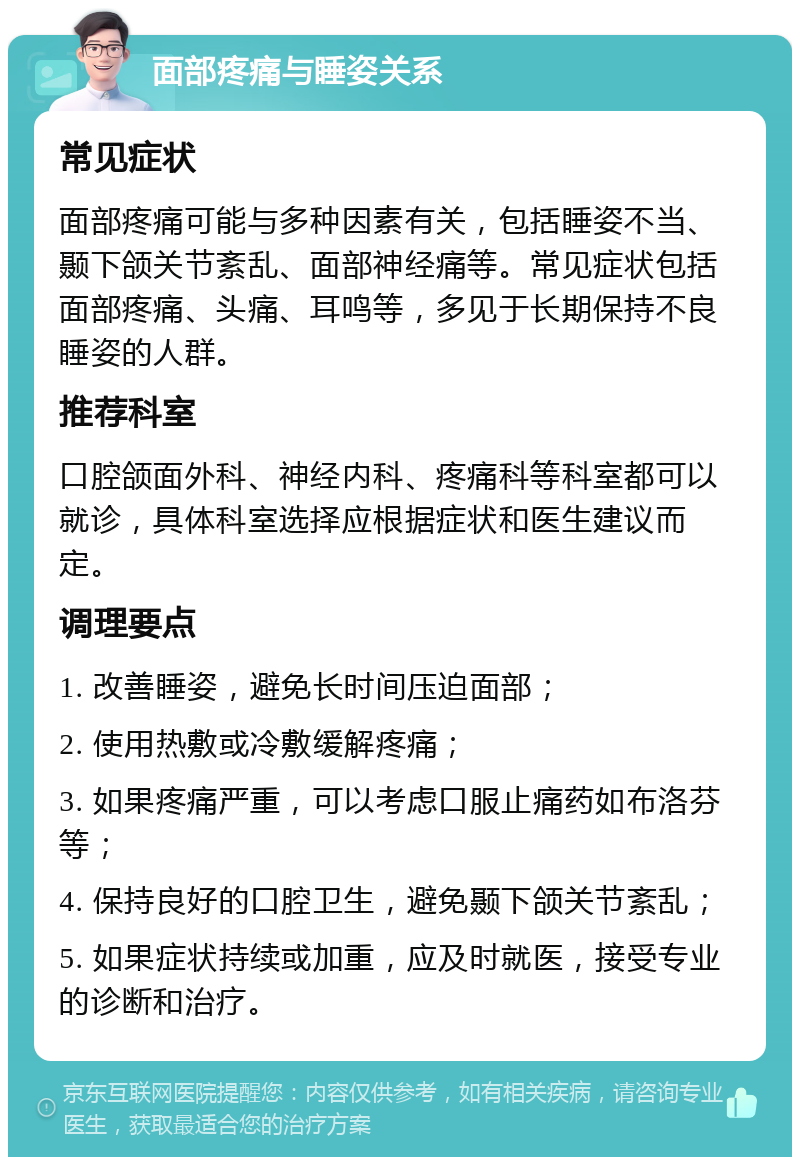 面部疼痛与睡姿关系 常见症状 面部疼痛可能与多种因素有关，包括睡姿不当、颞下颌关节紊乱、面部神经痛等。常见症状包括面部疼痛、头痛、耳鸣等，多见于长期保持不良睡姿的人群。 推荐科室 口腔颌面外科、神经内科、疼痛科等科室都可以就诊，具体科室选择应根据症状和医生建议而定。 调理要点 1. 改善睡姿，避免长时间压迫面部； 2. 使用热敷或冷敷缓解疼痛； 3. 如果疼痛严重，可以考虑口服止痛药如布洛芬等； 4. 保持良好的口腔卫生，避免颞下颌关节紊乱； 5. 如果症状持续或加重，应及时就医，接受专业的诊断和治疗。