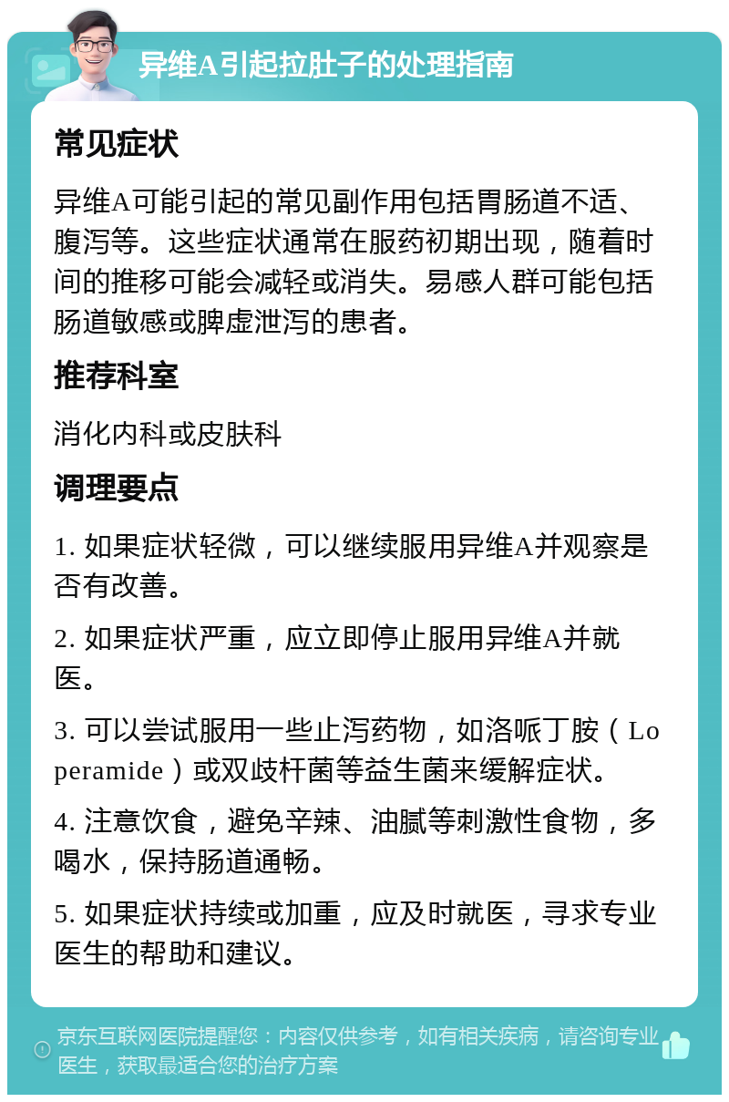 异维A引起拉肚子的处理指南 常见症状 异维A可能引起的常见副作用包括胃肠道不适、腹泻等。这些症状通常在服药初期出现，随着时间的推移可能会减轻或消失。易感人群可能包括肠道敏感或脾虚泄泻的患者。 推荐科室 消化内科或皮肤科 调理要点 1. 如果症状轻微，可以继续服用异维A并观察是否有改善。 2. 如果症状严重，应立即停止服用异维A并就医。 3. 可以尝试服用一些止泻药物，如洛哌丁胺（Loperamide）或双歧杆菌等益生菌来缓解症状。 4. 注意饮食，避免辛辣、油腻等刺激性食物，多喝水，保持肠道通畅。 5. 如果症状持续或加重，应及时就医，寻求专业医生的帮助和建议。