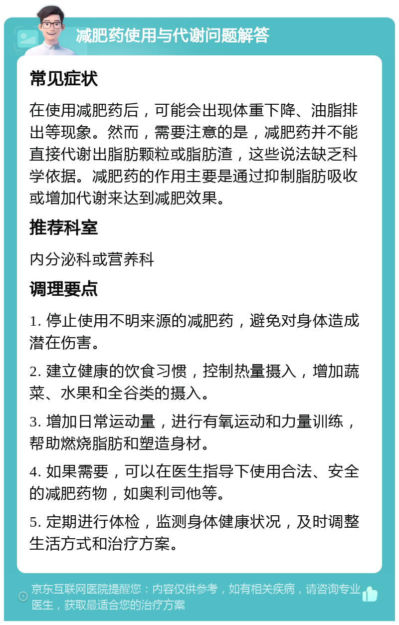 减肥药使用与代谢问题解答 常见症状 在使用减肥药后，可能会出现体重下降、油脂排出等现象。然而，需要注意的是，减肥药并不能直接代谢出脂肪颗粒或脂肪渣，这些说法缺乏科学依据。减肥药的作用主要是通过抑制脂肪吸收或增加代谢来达到减肥效果。 推荐科室 内分泌科或营养科 调理要点 1. 停止使用不明来源的减肥药，避免对身体造成潜在伤害。 2. 建立健康的饮食习惯，控制热量摄入，增加蔬菜、水果和全谷类的摄入。 3. 增加日常运动量，进行有氧运动和力量训练，帮助燃烧脂肪和塑造身材。 4. 如果需要，可以在医生指导下使用合法、安全的减肥药物，如奥利司他等。 5. 定期进行体检，监测身体健康状况，及时调整生活方式和治疗方案。