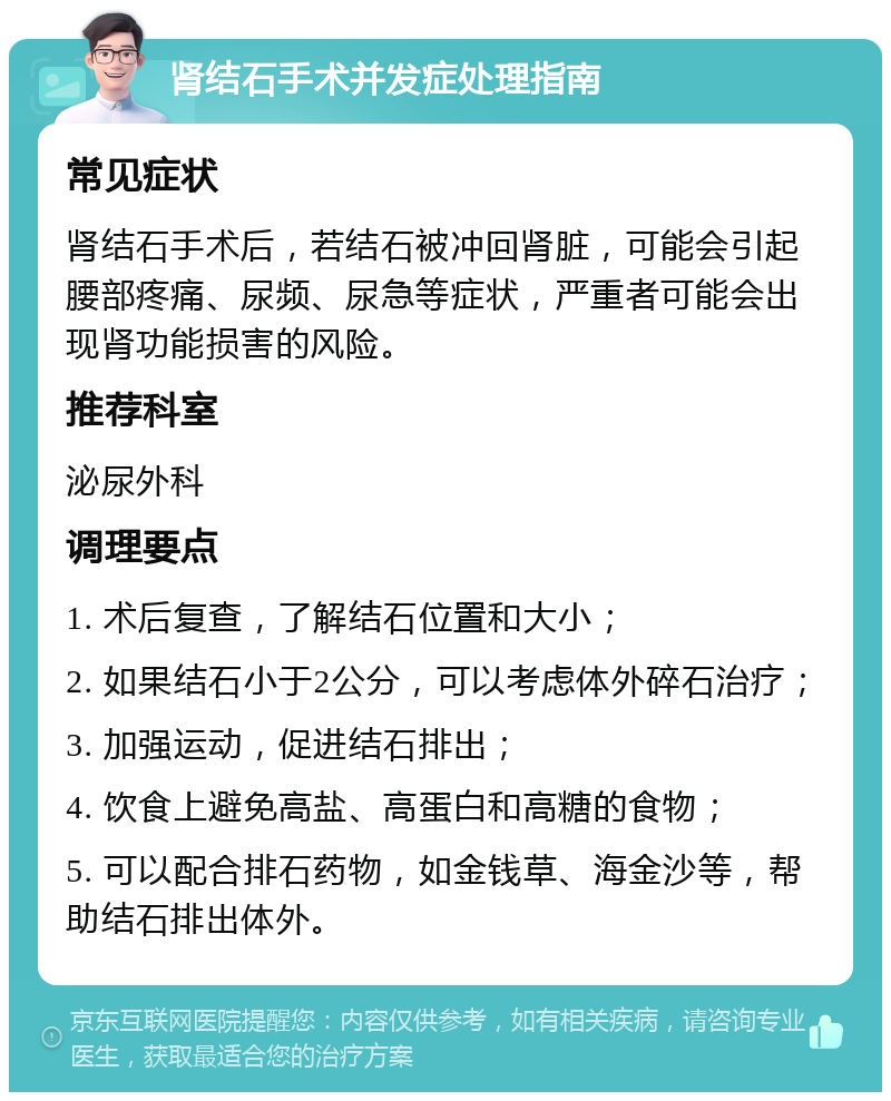 肾结石手术并发症处理指南 常见症状 肾结石手术后，若结石被冲回肾脏，可能会引起腰部疼痛、尿频、尿急等症状，严重者可能会出现肾功能损害的风险。 推荐科室 泌尿外科 调理要点 1. 术后复查，了解结石位置和大小； 2. 如果结石小于2公分，可以考虑体外碎石治疗； 3. 加强运动，促进结石排出； 4. 饮食上避免高盐、高蛋白和高糖的食物； 5. 可以配合排石药物，如金钱草、海金沙等，帮助结石排出体外。