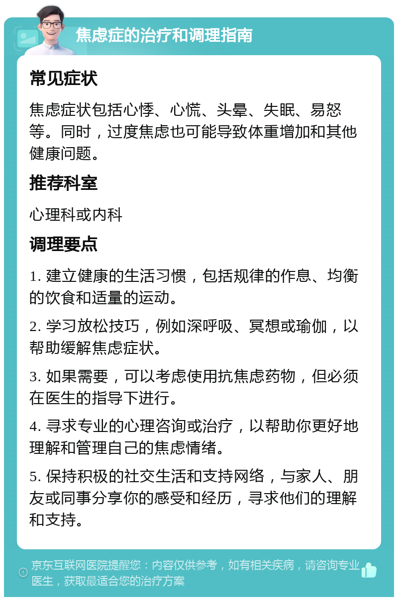 焦虑症的治疗和调理指南 常见症状 焦虑症状包括心悸、心慌、头晕、失眠、易怒等。同时，过度焦虑也可能导致体重增加和其他健康问题。 推荐科室 心理科或内科 调理要点 1. 建立健康的生活习惯，包括规律的作息、均衡的饮食和适量的运动。 2. 学习放松技巧，例如深呼吸、冥想或瑜伽，以帮助缓解焦虑症状。 3. 如果需要，可以考虑使用抗焦虑药物，但必须在医生的指导下进行。 4. 寻求专业的心理咨询或治疗，以帮助你更好地理解和管理自己的焦虑情绪。 5. 保持积极的社交生活和支持网络，与家人、朋友或同事分享你的感受和经历，寻求他们的理解和支持。