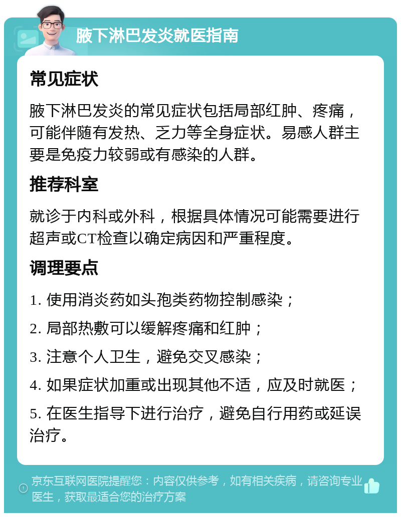 腋下淋巴发炎就医指南 常见症状 腋下淋巴发炎的常见症状包括局部红肿、疼痛，可能伴随有发热、乏力等全身症状。易感人群主要是免疫力较弱或有感染的人群。 推荐科室 就诊于内科或外科，根据具体情况可能需要进行超声或CT检查以确定病因和严重程度。 调理要点 1. 使用消炎药如头孢类药物控制感染； 2. 局部热敷可以缓解疼痛和红肿； 3. 注意个人卫生，避免交叉感染； 4. 如果症状加重或出现其他不适，应及时就医； 5. 在医生指导下进行治疗，避免自行用药或延误治疗。