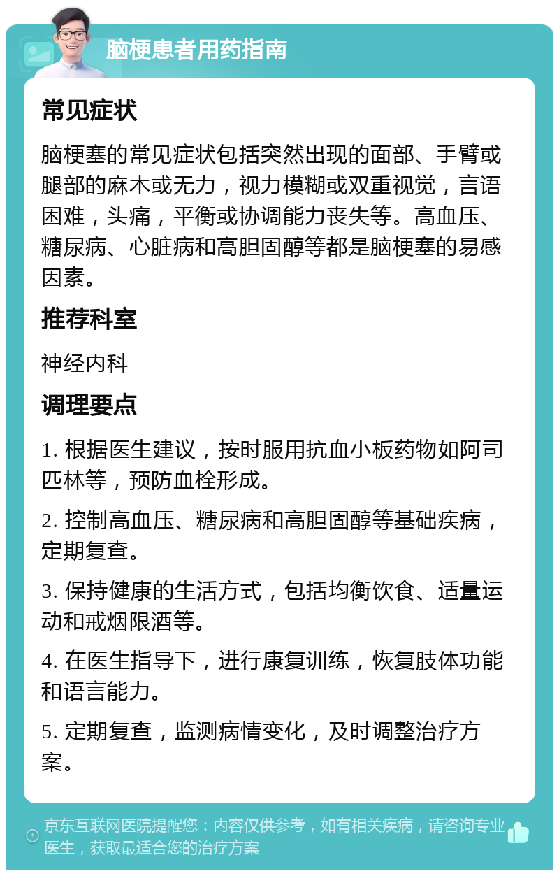 脑梗患者用药指南 常见症状 脑梗塞的常见症状包括突然出现的面部、手臂或腿部的麻木或无力，视力模糊或双重视觉，言语困难，头痛，平衡或协调能力丧失等。高血压、糖尿病、心脏病和高胆固醇等都是脑梗塞的易感因素。 推荐科室 神经内科 调理要点 1. 根据医生建议，按时服用抗血小板药物如阿司匹林等，预防血栓形成。 2. 控制高血压、糖尿病和高胆固醇等基础疾病，定期复查。 3. 保持健康的生活方式，包括均衡饮食、适量运动和戒烟限酒等。 4. 在医生指导下，进行康复训练，恢复肢体功能和语言能力。 5. 定期复查，监测病情变化，及时调整治疗方案。