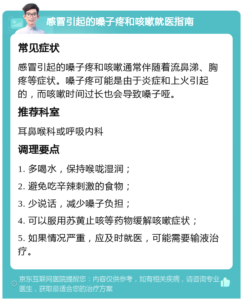 感冒引起的嗓子疼和咳嗽就医指南 常见症状 感冒引起的嗓子疼和咳嗽通常伴随着流鼻涕、胸疼等症状。嗓子疼可能是由于炎症和上火引起的，而咳嗽时间过长也会导致嗓子哑。 推荐科室 耳鼻喉科或呼吸内科 调理要点 1. 多喝水，保持喉咙湿润； 2. 避免吃辛辣刺激的食物； 3. 少说话，减少嗓子负担； 4. 可以服用苏黄止咳等药物缓解咳嗽症状； 5. 如果情况严重，应及时就医，可能需要输液治疗。