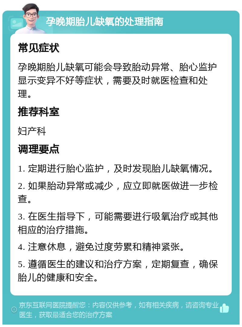 孕晚期胎儿缺氧的处理指南 常见症状 孕晚期胎儿缺氧可能会导致胎动异常、胎心监护显示变异不好等症状，需要及时就医检查和处理。 推荐科室 妇产科 调理要点 1. 定期进行胎心监护，及时发现胎儿缺氧情况。 2. 如果胎动异常或减少，应立即就医做进一步检查。 3. 在医生指导下，可能需要进行吸氧治疗或其他相应的治疗措施。 4. 注意休息，避免过度劳累和精神紧张。 5. 遵循医生的建议和治疗方案，定期复查，确保胎儿的健康和安全。