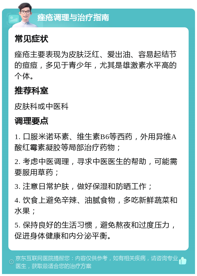 痤疮调理与治疗指南 常见症状 痤疮主要表现为皮肤泛红、爱出油、容易起结节的痘痘，多见于青少年，尤其是雄激素水平高的个体。 推荐科室 皮肤科或中医科 调理要点 1. 口服米诺环素、维生素B6等西药，外用异维A酸红霉素凝胶等局部治疗药物； 2. 考虑中医调理，寻求中医医生的帮助，可能需要服用草药； 3. 注意日常护肤，做好保湿和防晒工作； 4. 饮食上避免辛辣、油腻食物，多吃新鲜蔬菜和水果； 5. 保持良好的生活习惯，避免熬夜和过度压力，促进身体健康和内分泌平衡。