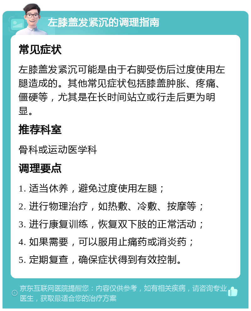 左膝盖发紧沉的调理指南 常见症状 左膝盖发紧沉可能是由于右脚受伤后过度使用左腿造成的。其他常见症状包括膝盖肿胀、疼痛、僵硬等，尤其是在长时间站立或行走后更为明显。 推荐科室 骨科或运动医学科 调理要点 1. 适当休养，避免过度使用左腿； 2. 进行物理治疗，如热敷、冷敷、按摩等； 3. 进行康复训练，恢复双下肢的正常活动； 4. 如果需要，可以服用止痛药或消炎药； 5. 定期复查，确保症状得到有效控制。