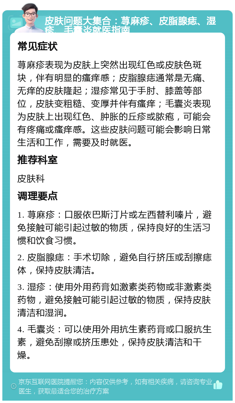 皮肤问题大集合：荨麻疹、皮脂腺痣、湿疹、毛囊炎就医指南 常见症状 荨麻疹表现为皮肤上突然出现红色或皮肤色斑块，伴有明显的瘙痒感；皮脂腺痣通常是无痛、无痒的皮肤隆起；湿疹常见于手肘、膝盖等部位，皮肤变粗糙、变厚并伴有瘙痒；毛囊炎表现为皮肤上出现红色、肿胀的丘疹或脓疱，可能会有疼痛或瘙痒感。这些皮肤问题可能会影响日常生活和工作，需要及时就医。 推荐科室 皮肤科 调理要点 1. 荨麻疹：口服依巴斯汀片或左西替利嗪片，避免接触可能引起过敏的物质，保持良好的生活习惯和饮食习惯。 2. 皮脂腺痣：手术切除，避免自行挤压或刮擦痣体，保持皮肤清洁。 3. 湿疹：使用外用药膏如激素类药物或非激素类药物，避免接触可能引起过敏的物质，保持皮肤清洁和湿润。 4. 毛囊炎：可以使用外用抗生素药膏或口服抗生素，避免刮擦或挤压患处，保持皮肤清洁和干燥。