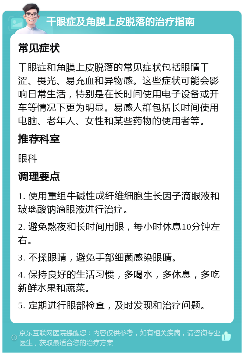 干眼症及角膜上皮脱落的治疗指南 常见症状 干眼症和角膜上皮脱落的常见症状包括眼睛干涩、畏光、易充血和异物感。这些症状可能会影响日常生活，特别是在长时间使用电子设备或开车等情况下更为明显。易感人群包括长时间使用电脑、老年人、女性和某些药物的使用者等。 推荐科室 眼科 调理要点 1. 使用重组牛碱性成纤维细胞生长因子滴眼液和玻璃酸钠滴眼液进行治疗。 2. 避免熬夜和长时间用眼，每小时休息10分钟左右。 3. 不揉眼睛，避免手部细菌感染眼睛。 4. 保持良好的生活习惯，多喝水，多休息，多吃新鲜水果和蔬菜。 5. 定期进行眼部检查，及时发现和治疗问题。