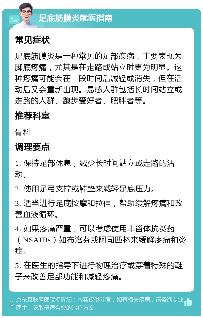 足底筋膜炎就医指南 常见症状 足底筋膜炎是一种常见的足部疾病，主要表现为脚底疼痛，尤其是在走路或站立时更为明显。这种疼痛可能会在一段时间后减轻或消失，但在活动后又会重新出现。易感人群包括长时间站立或走路的人群、跑步爱好者、肥胖者等。 推荐科室 骨科 调理要点 1. 保持足部休息，减少长时间站立或走路的活动。 2. 使用足弓支撑或鞋垫来减轻足底压力。 3. 适当进行足底按摩和拉伸，帮助缓解疼痛和改善血液循环。 4. 如果疼痛严重，可以考虑使用非甾体抗炎药（NSAIDs）如布洛芬或阿司匹林来缓解疼痛和炎症。 5. 在医生的指导下进行物理治疗或穿着特殊的鞋子来改善足部功能和减轻疼痛。