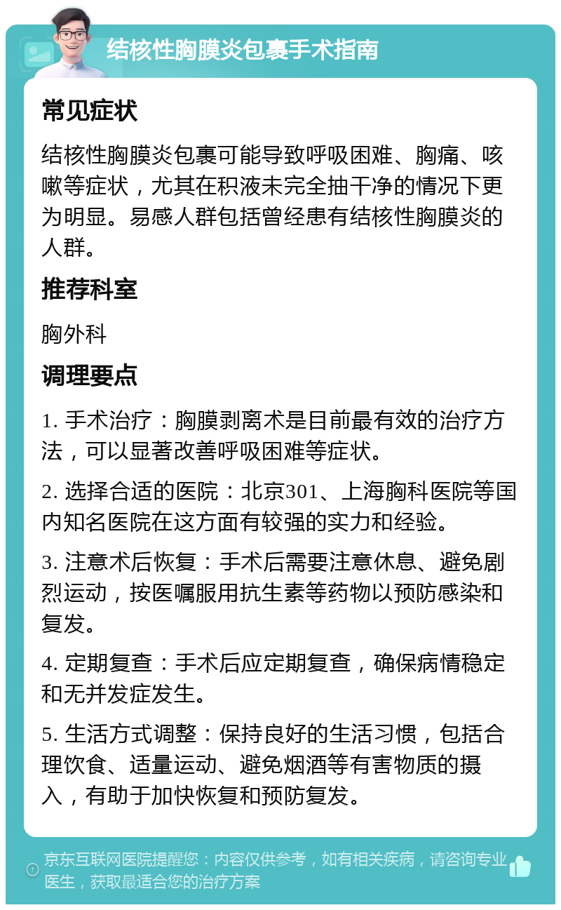 结核性胸膜炎包裹手术指南 常见症状 结核性胸膜炎包裹可能导致呼吸困难、胸痛、咳嗽等症状，尤其在积液未完全抽干净的情况下更为明显。易感人群包括曾经患有结核性胸膜炎的人群。 推荐科室 胸外科 调理要点 1. 手术治疗：胸膜剥离术是目前最有效的治疗方法，可以显著改善呼吸困难等症状。 2. 选择合适的医院：北京301、上海胸科医院等国内知名医院在这方面有较强的实力和经验。 3. 注意术后恢复：手术后需要注意休息、避免剧烈运动，按医嘱服用抗生素等药物以预防感染和复发。 4. 定期复查：手术后应定期复查，确保病情稳定和无并发症发生。 5. 生活方式调整：保持良好的生活习惯，包括合理饮食、适量运动、避免烟酒等有害物质的摄入，有助于加快恢复和预防复发。