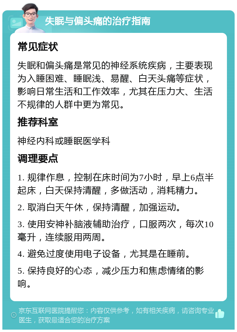 失眠与偏头痛的治疗指南 常见症状 失眠和偏头痛是常见的神经系统疾病，主要表现为入睡困难、睡眠浅、易醒、白天头痛等症状，影响日常生活和工作效率，尤其在压力大、生活不规律的人群中更为常见。 推荐科室 神经内科或睡眠医学科 调理要点 1. 规律作息，控制在床时间为7小时，早上6点半起床，白天保持清醒，多做活动，消耗精力。 2. 取消白天午休，保持清醒，加强运动。 3. 使用安神补脑液辅助治疗，口服两次，每次10毫升，连续服用两周。 4. 避免过度使用电子设备，尤其是在睡前。 5. 保持良好的心态，减少压力和焦虑情绪的影响。